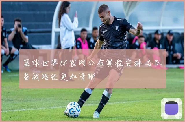 篮球世界杯官网公布赛程安排 各队备战路径更加清晰
