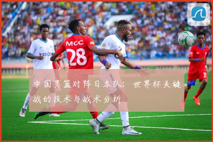 中国男篮对阵日本队：世界杯关键战的技术与战术分析