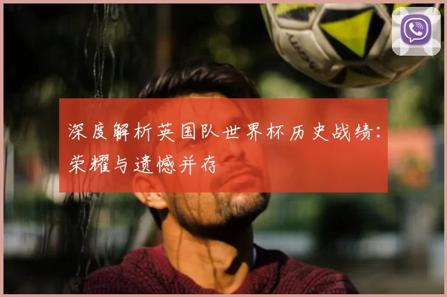深度解析英国队世界杯历史战绩：荣耀与遗憾并存
