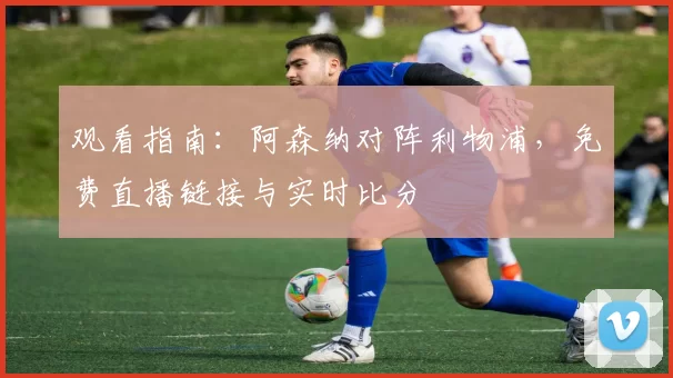 观看指南：阿森纳对阵利物浦，免费直播链接与实时比分
