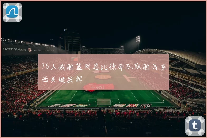 76人战胜篮网恩比德率队取胜马克西关键发挥
