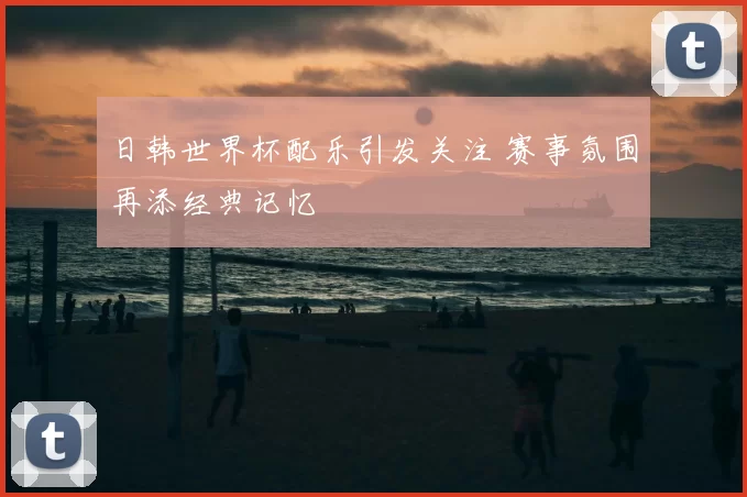日韩世界杯配乐引发关注 赛事氛围再添经典记忆