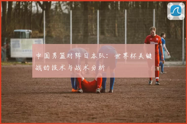 中国男篮对阵日本队：世界杯关键战的技术与战术分析