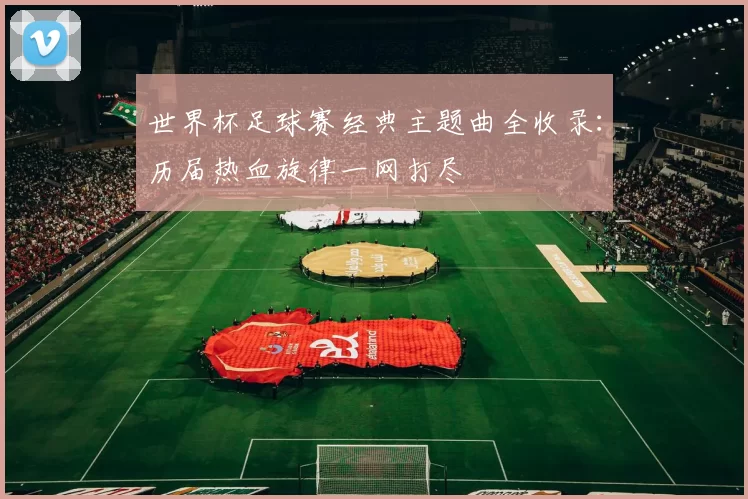世界杯足球赛经典主题曲全收录:历届热血旋律一网打尽