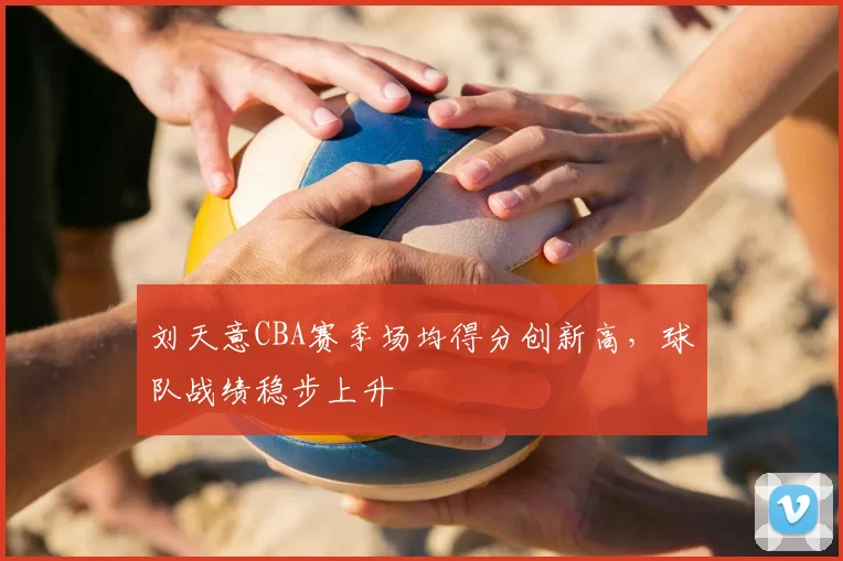 刘天意CBA赛季场均得分创新高，球队战绩稳步上升