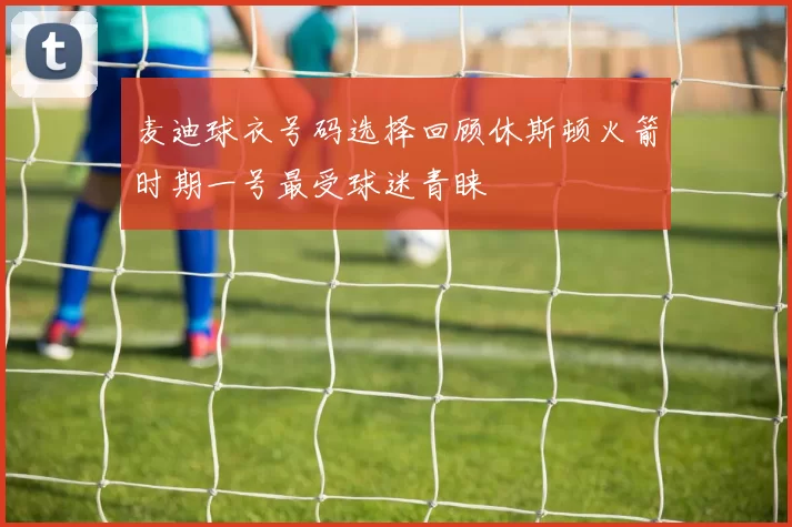 麦迪球衣号码选择回顾休斯顿火箭时期一号最受球迷青睐