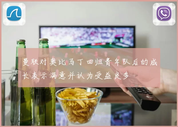 曼联对奥比马丁回归青年队后的成长表示满意并认为受益良多