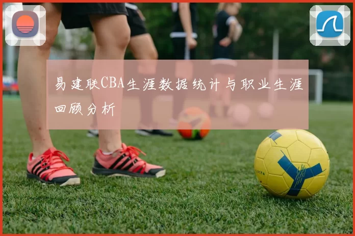 易建联CBA生涯数据统计与职业生涯回顾分析