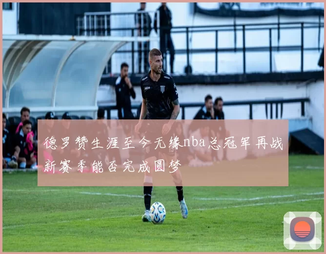 德罗赞生涯至今无缘nba总冠军再战新赛季能否完成圆梦