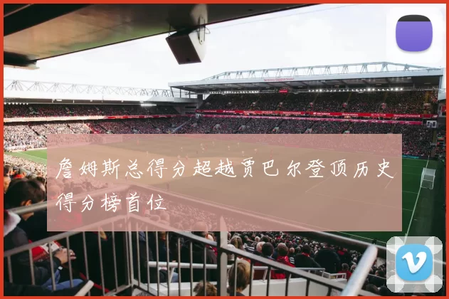 詹姆斯总得分超越贾巴尔登顶历史得分榜首位