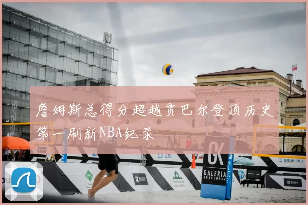 詹姆斯总得分超越贾巴尔登顶历史第一刷新NBA纪录
