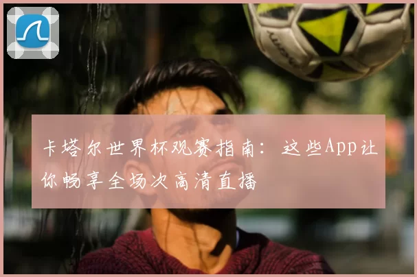 卡塔尔世界杯观赛指南:这些App让你畅享全场次高清直播