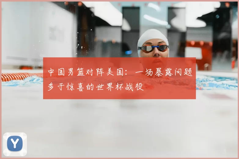 中国男篮对阵美国：一场暴露问题多于惊喜的世界杯战役