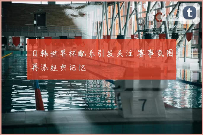 日韩世界杯配乐引发关注 赛事氛围再添经典记忆