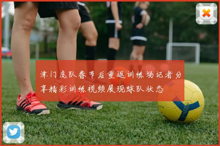 津门虎队春节后重返训练场记者分享精彩训练视频展现球队状态