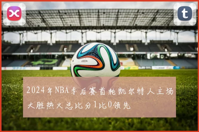 2024年NBA季后赛首轮凯尔特人主场大胜热火总比分1比0领先