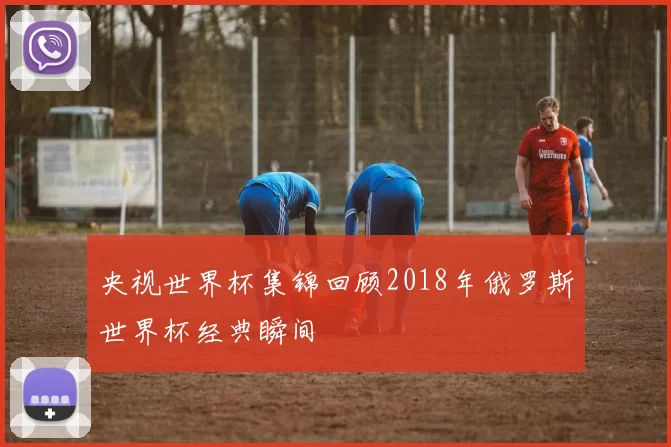 央视世界杯集锦回顾2018年俄罗斯世界杯经典瞬间