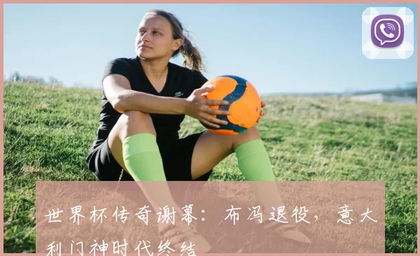 世界杯传奇谢幕：布冯退役，意大利门神时代终结