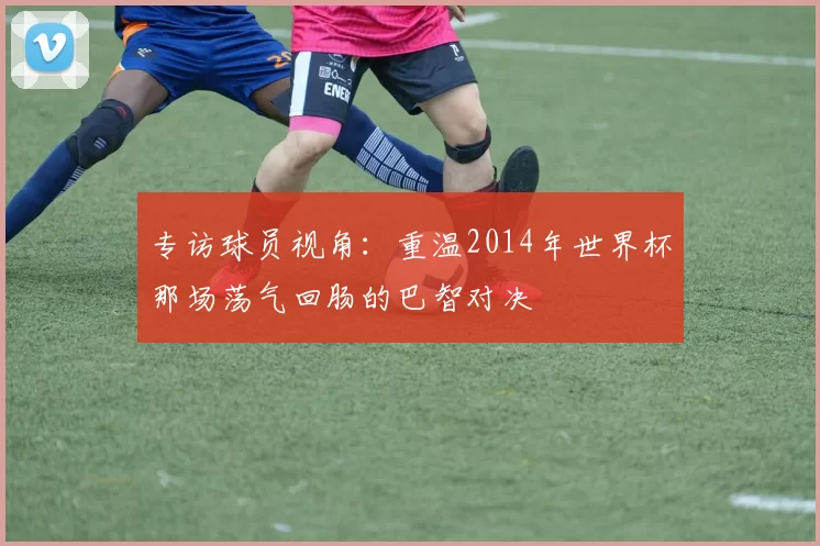 专访球员视角：重温2014年世界杯那场荡气回肠的巴智对决