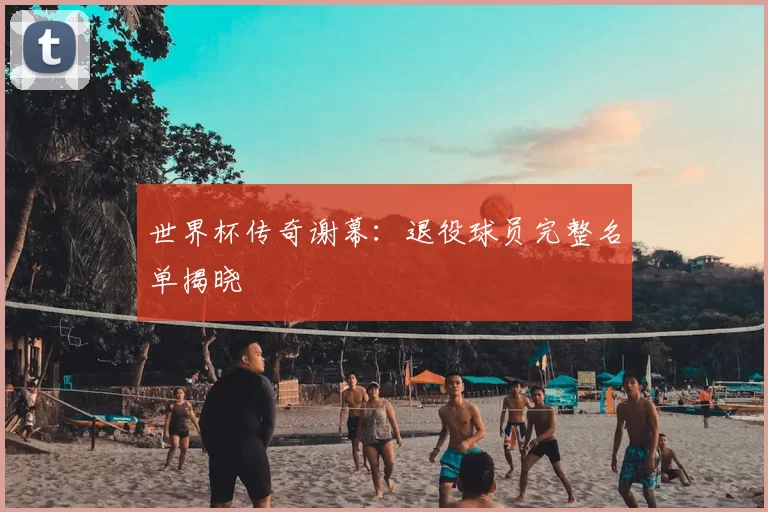 世界杯传奇谢幕:退役球员完整名单揭晓