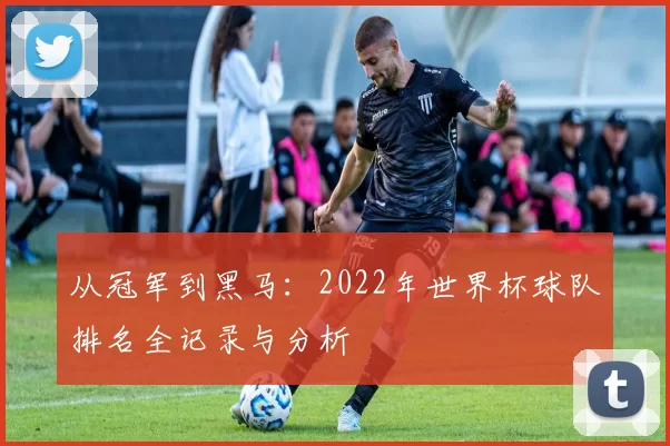 从冠军到黑马：2022年世界杯球队排名全记录与分析
