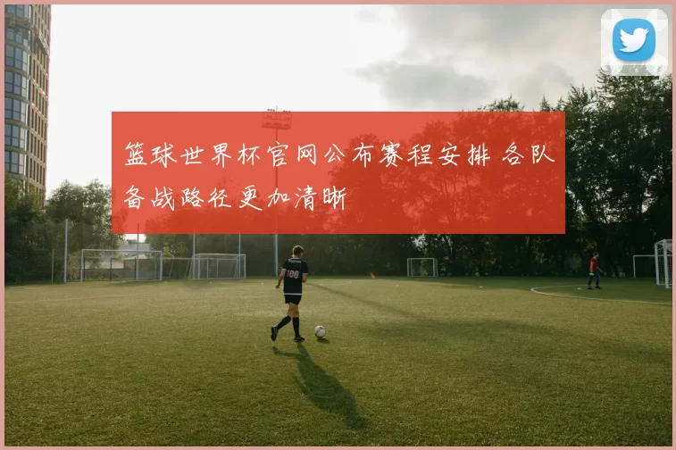 篮球世界杯官网公布赛程安排 各队备战路径更加清晰