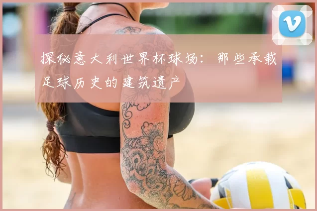 探秘意大利世界杯球场：那些承载足球历史的建筑遗产