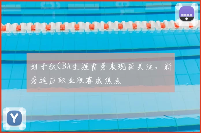 刘子秋CBA生涯首秀表现获关注，新秀适应职业联赛成焦点