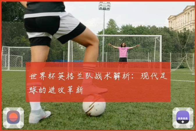 世界杯英格兰队战术解析：现代足球的进攻革新