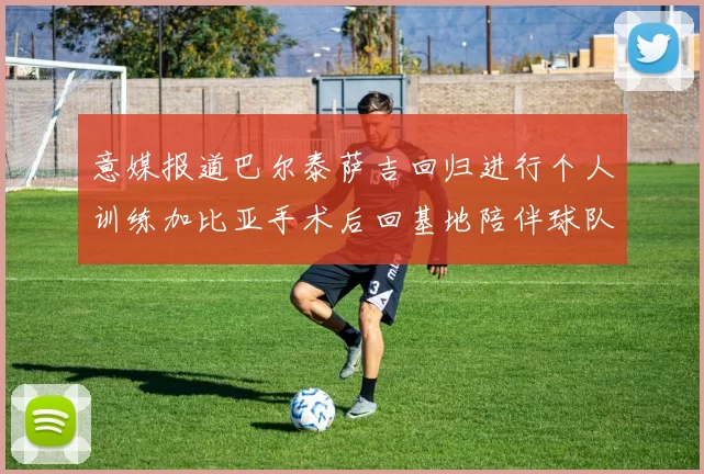 意媒报道巴尔泰萨吉回归进行个人训练加比亚手术后回基地陪伴球队恢复状态