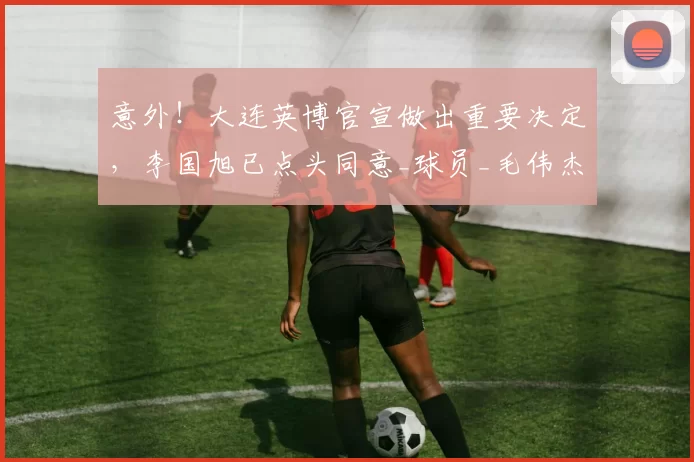 意外！大连英博官宣做出重要决定，李国旭已点头同意_球员_毛伟杰_朱鹏宇