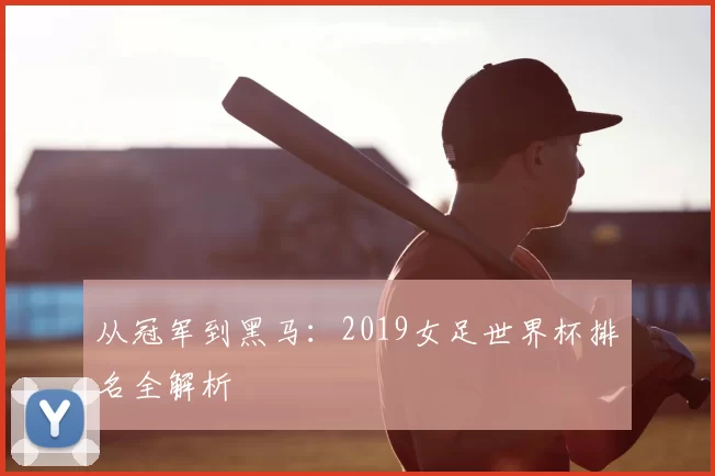 从冠军到黑马：2019女足世界杯排名全解析