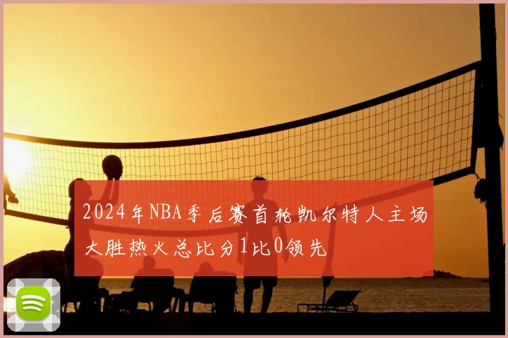 2024年NBA季后赛首轮凯尔特人主场大胜热火总比分1比0领先