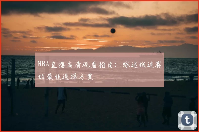 NBA直播高清观看指南：球迷线追赛的最佳选择方案