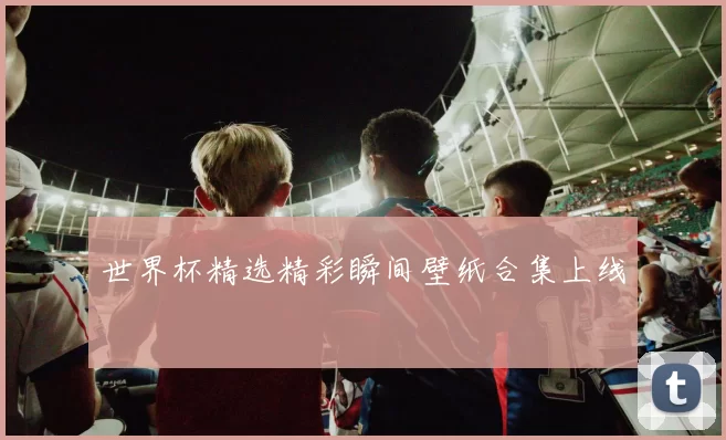 世界杯精选精彩瞬间壁纸合集上线
