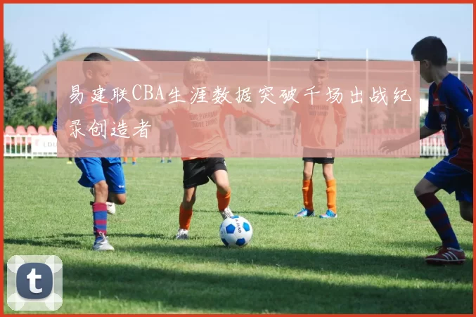 易建联CBA生涯数据突破千场出战纪录创造者