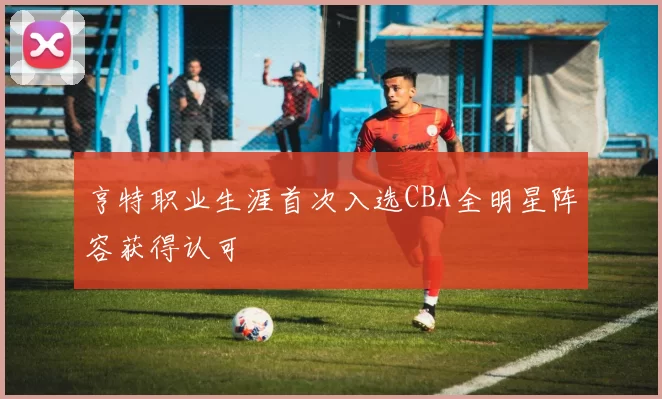 亨特职业生涯首次入选CBA全明星阵容获得认可