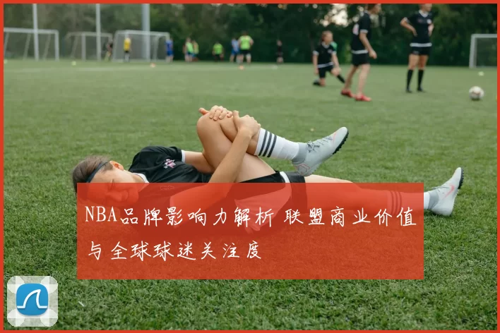 NBA品牌影响力解析 联盟商业价值与全球球迷关注度