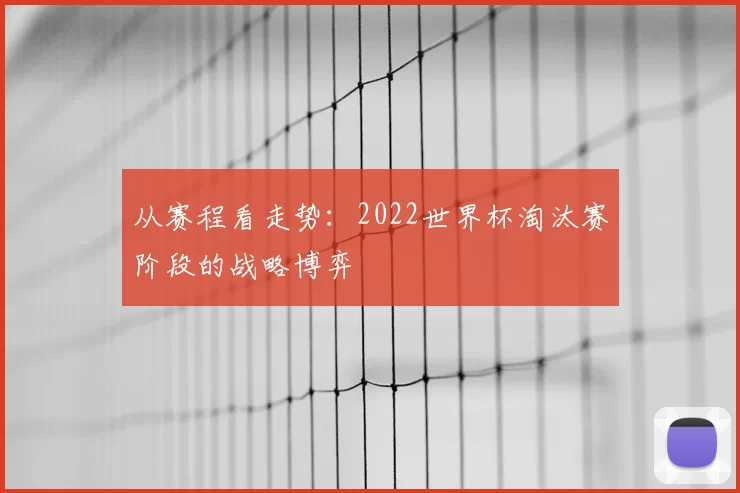从赛程看走势:2022世界杯淘汰赛阶段的战略博弈