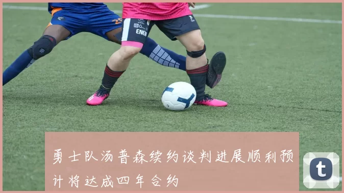 勇士队汤普森续约谈判进展顺利预计将达成四年合约