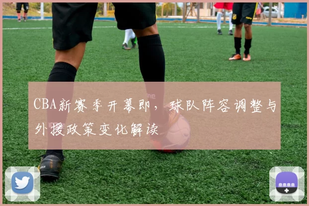 CBA新赛季开幕即，球队阵容调整与外援政策变化解读