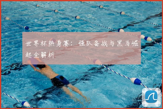 世界杯热身赛:强队备战与黑马崛起全解析