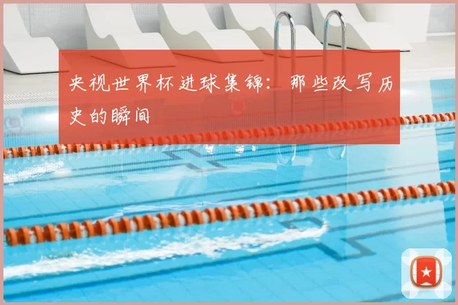 央视世界杯进球集锦：那些改写历史的瞬间