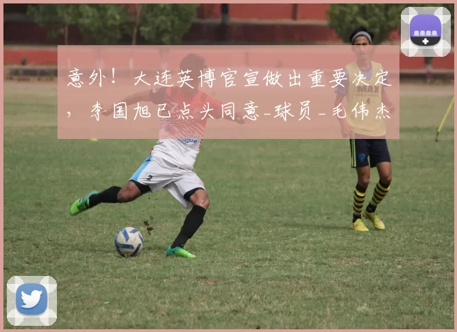 意外！大连英博官宣做出重要决定，李国旭已点头同意_球员_毛伟杰_朱鹏宇