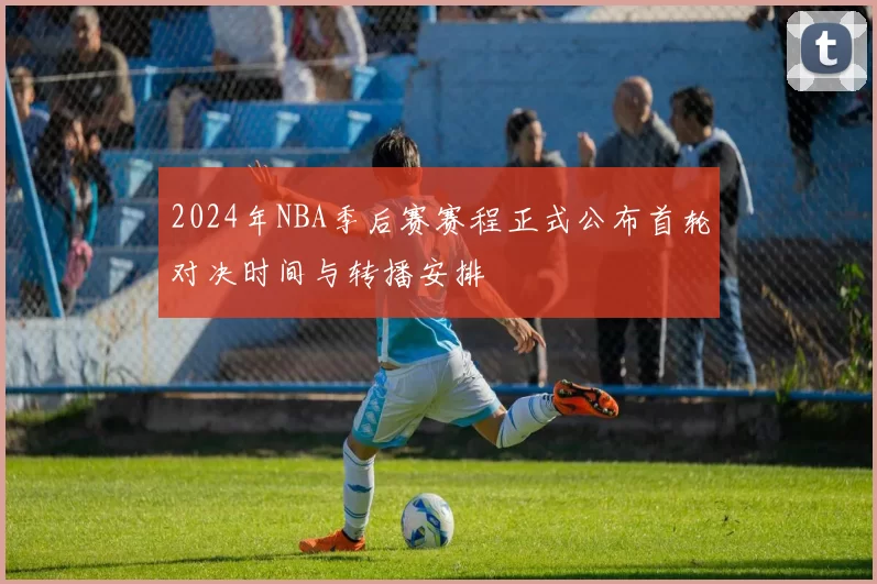 2024年NBA季后赛赛程正式公布首轮对决时间与转播安排