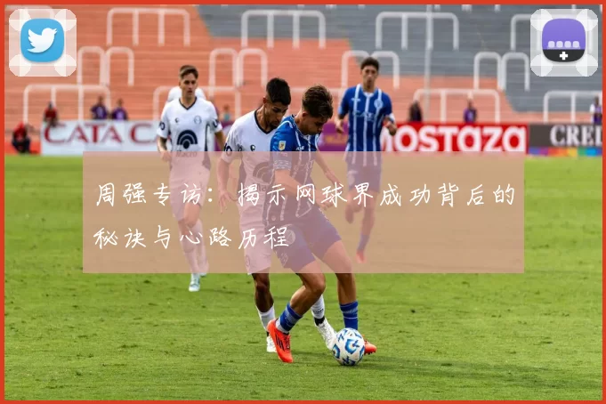 周强专访：揭示网球界成功背后的秘诀与心路历程
