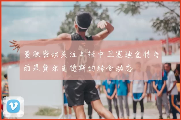 曼联密切关注年轻中卫塞迪金特与雨果费尔南德斯的转会动态
