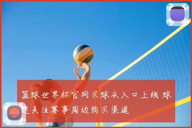 篮球世界杯官网买球衣入口上线 球迷关注赛事周边购买渠道