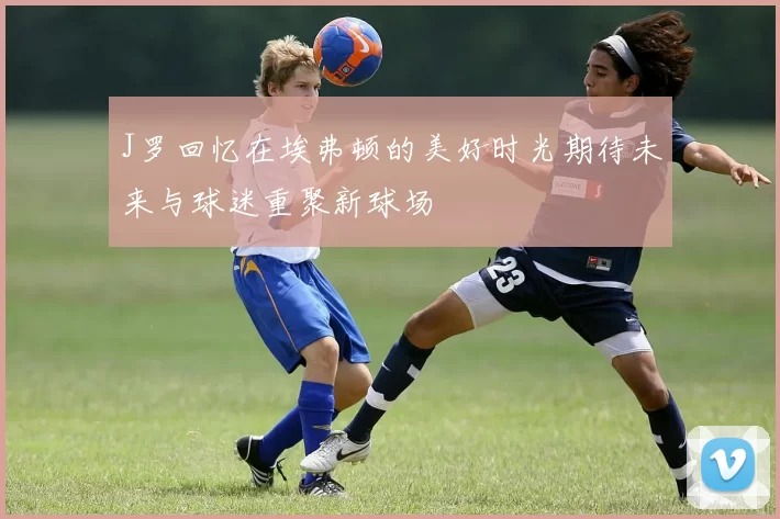 J罗回忆在埃弗顿的美好时光期待未来与球迷重聚新球场