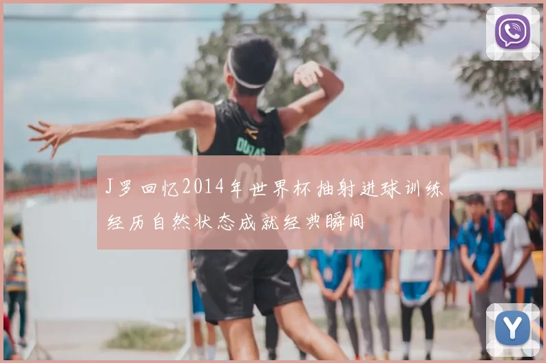 J罗回忆2014年世界杯抽射进球训练经历自然状态成就经典瞬间